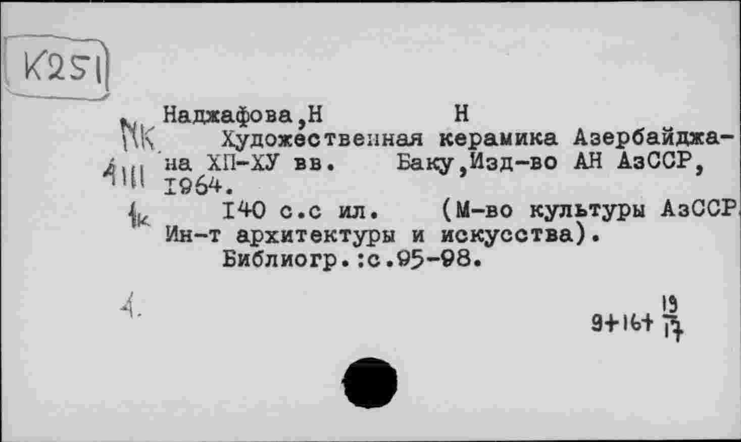 ﻿K2sù
Наджафова,Н	H
Художественная керамика Азербайджана u> на ХГ1-ХУ вв. Баку .Изд-во АН АзССР, Iö64.
140 с.с ил. (М-во культуры АзССР Ин-т архитектуры и искусства).
Библиогр.:с.95-98.
4	13
9+1И